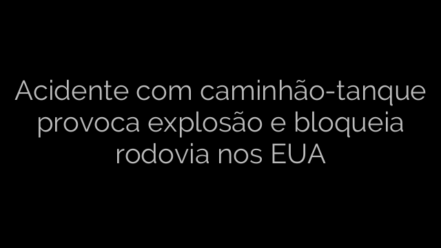 ​Acidente com caminhão-tanque provoca explosão e bloqueia rodovia nos EUA 